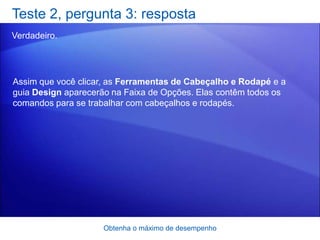 Teste 2, pergunta 3: resposta
Verdadeiro.




Assim que você clicar, as Ferramentas de Cabeçalho e Rodapé e a
guia Design aparecerão na Faixa de Opções. Elas contêm todos os
comandos para se trabalhar com cabeçalhos e rodapés.




                    Obtenha o máximo de desempenho
 
