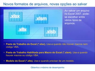 Novos formatos de arquivos, novas opções ao salvar
                                                         Ao salvar um arquivo
                                                         no Excel 2007, pode-
                                                         se escolher entre
                                                         vários tipos de
                                                         arquivos.




• Pasta de Trabalho do Excel (*.xlsx). Use-a quando não houver macros nem
  código VBA.

• Pasta de Trabalho Habilitada para Macro do Excel (*.xlsm). Use-a quando
  houver macros ou código VBA.

• Modelo do Excel (*.xltx). Use-o quando precisar de um modelo.

                        Obtenha o máximo de desempenho
 