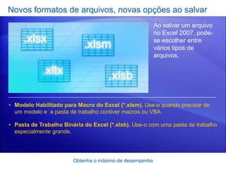 Novos formatos de arquivos, novas opções ao salvar
                                                         Ao salvar um arquivo
                                                         no Excel 2007, pode-
                                                         se escolher entre
                                                         vários tipos de
                                                         arquivos.




• Modelo Habilitado para Macro do Excel (*.xlsm). Use-o quando precisar de
  um modelo e a pasta de trabalho contiver macros ou VBA.

• Pasta de Trabalho Binária do Excel (*.xlsb). Use-o com uma pasta de trabalho
  especialmente grande.




                        Obtenha o máximo de desempenho
 