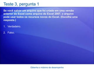 Teste 3, pergunta 1
Se você salvar um arquivo que foi criado em uma versão
anterior do Excel como arquivo do Excel 2007, o arquivo
pode usar todos os recursos novos do Excel. (Escolha uma
resposta.)

1. Verdadeiro.

2. Falso.




                    Obtenha o máximo de desempenho
 