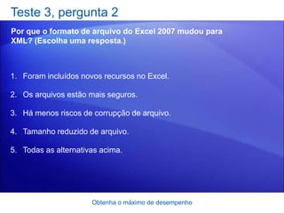 Teste 3, pergunta 2
Por que o formato de arquivo do Excel 2007 mudou para
XML? (Escolha uma resposta.)



1. Foram incluídos novos recursos no Excel.

2. Os arquivos estão mais seguros.

3. Há menos riscos de corrupção de arquivo.

4. Tamanho reduzido de arquivo.

5. Todas as alternativas acima.




                      Obtenha o máximo de desempenho
 