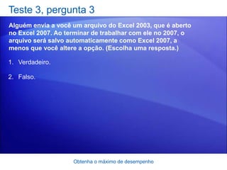 Teste 3, pergunta 3
Alguém envia a você um arquivo do Excel 2003, que é aberto
no Excel 2007. Ao terminar de trabalhar com ele no 2007, o
arquivo será salvo automaticamente como Excel 2007, a
menos que você altere a opção. (Escolha uma resposta.)

1. Verdadeiro.

2. Falso.




                    Obtenha o máximo de desempenho
 