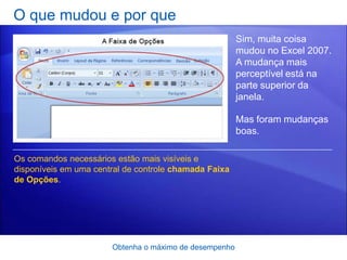 O que mudou e por que
                                                        Sim, muita coisa
                                                        mudou no Excel 2007.
                                                        A mudança mais
                                                        perceptível está na
                                                        parte superior da
                                                        janela.

                                                        Mas foram mudanças
                                                        boas.

Os comandos necessários estão mais visíveis e
disponíveis em uma central de controle chamada Faixa
de Opções.




                       Obtenha o máximo de desempenho
 