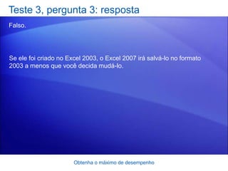 Teste 3, pergunta 3: resposta
Falso.




Se ele foi criado no Excel 2003, o Excel 2007 irá salvá-lo no formato
2003 a menos que você decida mudá-lo.




                       Obtenha o máximo de desempenho
 