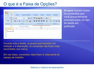 O que é a Faixa de Opções?
                                                         Grupos reúnem todos
                                                         os comandos que
                                                         você provavelmente
                                                         precisará para um tipo
                                                         de tarefa em
                                                         particular.




Durante toda a tarefa, os grupos permanecem em
exibição e à disposição; os comandos não ficam mais
escondidos nos menus.

Em vez disso, comandos vitais ficam à vista acima do
espaço de trabalho.



                        Obtenha o máximo de desempenho
 