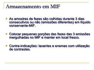 Armazenamento em MIF As amostras de fezes são colhidas durante 3 dias consecutivos ou não (emissões diferentes) em líquido conservante-MIF. Colocar pequenas porções das fezes das 3 emissões mergulhadas no MIF e manter em local fresco. Contra-indicações: laxantes e enemas com utilização de contrastes. 