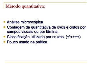Método quantitativo: Análise microscópica Contagem da quantitativa de ovos e cistos por campos visuais ou por lâmina. Classificação utilizada por cruzes  (+\++++) Pouco usado na prática 