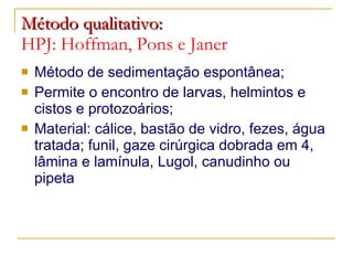Método qualitativo:   HPJ: Hoffman, Pons e Janer Método de sedimentação espontânea; Permite o encontro de larvas, helmintos e cistos e protozoários; Material: cálice, bastão de vidro, fezes, água tratada; funil, gaze cirúrgica dobrada em 4, lâmina e lamínula, Lugol, canudinho ou pipeta 