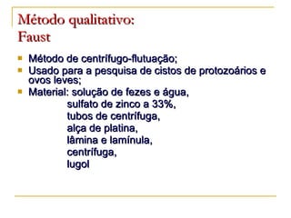 Método qualitativo:   Faust Método de centrífugo-flutuação; Usado para a pesquisa de cistos de protozoários e ovos leves; Material: solução de fezes e água, sulfato de zinco a 33%,  tubos de centrífuga,  alça de platina, lâmina e lamínula,  centrífuga,  lugol 