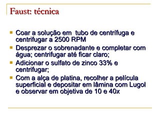 Faust: técnica Coar a solução em  tubo de centrífuga e centrifugar a 2500 RPM Desprezar o sobrenadante e completar com água; centrifugar até ficar claro; Adicionar o sulfato de zinco 33% e centrifugar; Com a alça de platina, recolher a película superficial e depositar em lâmina com Lugol e observar em objetiva de 10 e 40x 