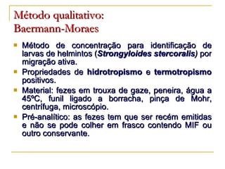 Método qualitativo:   Baermann-Moraes Método de concentração para identificação de larvas de helmintos ( Strongyloides stercoralis )  por migração ativa. Propriedades de  hidrotropismo  e  termotropismo  positivos. Material: fezes em trouxa de gaze, peneira, água a 45 ºC, funil ligado a borracha, pinça de Mohr, centrífuga, microscópio. Pré-analítico: as fezes tem que ser recém emitidas e não se pode colher em frasco contendo MIF ou outro conservante. 