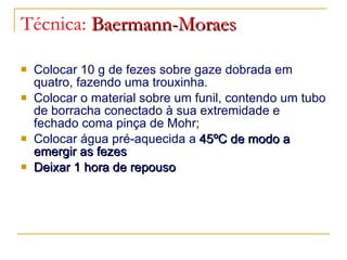 Técnica:  Baermann-Moraes Colocar 10 g de fezes sobre gaze dobrada em quatro, fazendo uma trouxinha. Colocar o material sobre um funil, contendo um tubo de borracha conectado à sua extremidade e fechado coma pinça de Mohr; Colocar água pré-aquecida a  45 ºC de modo a emergir as fezes Deixar 1 hora de repouso 