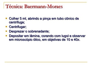 Técnica: Baermann-Moraes Colher 5 ml, abrindo a pinça em tubo cônico de centrífuga; Centrifugar; Desprezar o sobrenadante; Depositar em lâmina, corando com lugol e observar em microscópio ótico, em objetivas de 10 e 40x. 