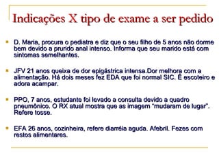 Indicações X tipo de exame a ser pedido D. Maria, procura o pediatra e diz que o seu filho de 5 anos não dorme bem devido a prurido anal intenso. Informa que seu marido está com sintomas semelhantes. JFV 21 anos queixa de dor epigástrica intensa.Dor melhora com a alimentação. Há dois meses fez EDA que foi normal SIC. É escoteiro e adora acampar. PPO, 7 anos, estudante foi levado a consulta devido a quadro pneumônico. O RX atual mostra que as imagem “mudaram de lugar”. Refere tosse. EFA 26 anos, cozinheira, refere diarréia aguda. Afebril. Fezes com restos alimentares. 
