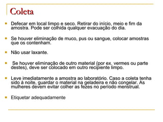 Coleta Defecar em local limpo e seco. Retirar do início, meio e fim da amostra. Pode ser colhida qualquer evacuação do dia. Se houver eliminação de muco, pus ou sangue, colocar amostras que os contenham.  Não usar laxante.  Se houver eliminação de outro material (por ex. vermes ou parte destes), deve ser colocado em outro recipiente limpo. Leve imediatamente a amostra ao laboratório. Caso a coleta tenha sido à noite, guardar o material na geladeira e não congelar. As mulheres devem evitar colher as fezes no período menstrual. Etiquetar adequadamente 