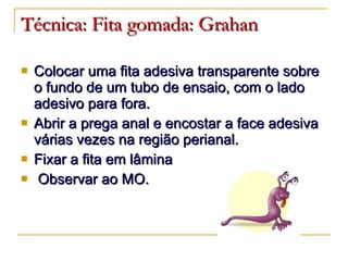 Técnica:   Fita gomada: Grahan Colocar uma fita adesiva transparente sobre o fundo de um tubo de ensaio, com o lado adesivo para fora. Abrir a prega anal e encostar a face adesiva várias vezes na região perianal. Fixar a fita em lâmina Observar ao MO. 