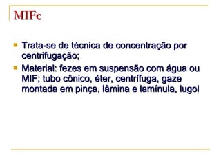 MIFc Trata-se de técnica de concentração por centrifugação; Material: fezes em suspensão com água ou MIF; tubo cônico, éter, centrífuga, gaze montada em pinça, lâmina e lamínula, lugol 
