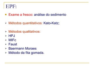 EPF: Exame a fresco:  análise do sedimento Métodos quantitativos:  Kato-Katz; Métodos qualitativos:   HPJ  MIFc Faust Baermann Moraes Método da fita gomada. 