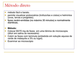 Método direto método fácil e barato. permite visualizar protozoários (trofozoítas e cistos) e helmintos (ovos, larvas e proglotes). fezes recém-emitidas (no máximo 30 minutos) e normalmente diarréicas . Método: Colocar 60/70 mg de fezes  em uma lâmina de microscopia. (diluir em salina se necessário) Cobrir as fezes com lamínula (embebida em solução aquosa de verde de malaquita a 3% ou lugol).  Examinar ao microscópio 