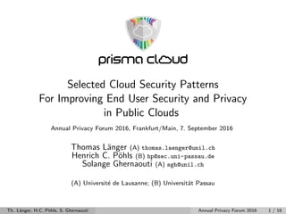 Selected Cloud Security Patterns
For Improving End User Security and Privacy
in Public Clouds
Annual Privacy Forum 2016, Frankfurt/Main, 7. September 2016
Thomas L¨anger (A) thomas.laenger@unil.ch
Henrich C. P¨ohls (B) hp@sec.uni-passau.de
Solange Ghernaouti (A) sgh@unil.ch
(A) Universit´e de Lausanne; (B) Universit¨at Passau
Th. L¨anger, H.C. P¨ohls, S. Ghernaouti Annual Privacy Forum 2016 1 / 16
 
