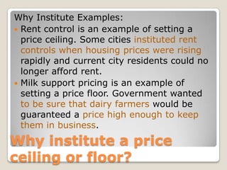 Why Institute Examples:Rent control is an example of setting a price ceiling. Some cities instituted rent controls when housing prices were rising rapidly and current city residents could no longer afford rent. Milk support pricing is an example of setting a price floor. Government wanted to be sure that dairy farmers would be guaranteed a price high enough to keep them in business. Why institute a price ceiling or floor?