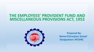 THE EMPLOYEES’ PROVIDENT FUND AND
MISCELLANEOUS PROVISIONS ACT, 1952
Prepared By:
Name:Chiranjeev Sanyal
Designation: MT(HR)
 
