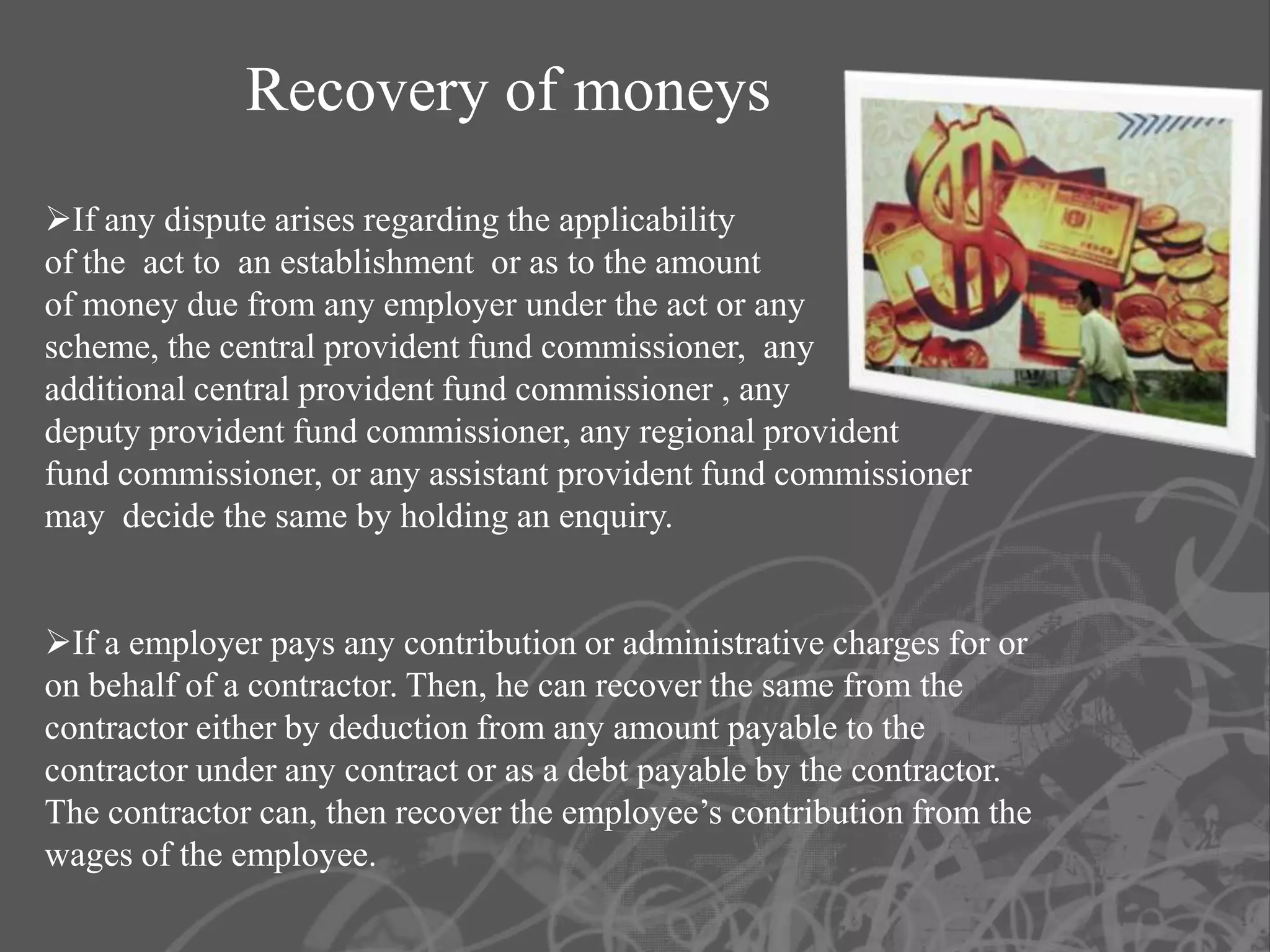 Recovery of moneys
If any dispute arises regarding the applicability
of the act to an establishment or as to the amount
of money due from any employer under the act or any
scheme, the central provident fund commissioner, any
additional central provident fund commissioner , any
deputy provident fund commissioner, any regional provident
fund commissioner, or any assistant provident fund commissioner
may decide the same by holding an enquiry.


If a employer pays any contribution or administrative charges for or
on behalf of a contractor. Then, he can recover the same from the
contractor either by deduction from any amount payable to the
contractor under any contract or as a debt payable by the contractor.
The contractor can, then recover the employee’s contribution from the
wages of the employee.
 