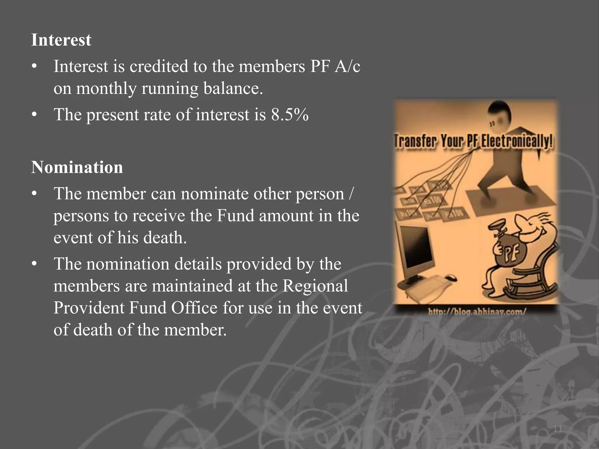 Interest
• Interest is credited to the members PF A/c
   on monthly running balance.
• The present rate of interest is 8.5%

Nomination
• The member can nominate other person /
  persons to receive the Fund amount in the
  event of his death.
• The nomination details provided by the
  members are maintained at the Regional
  Provident Fund Office for use in the event
  of death of the member.




                                               11
 