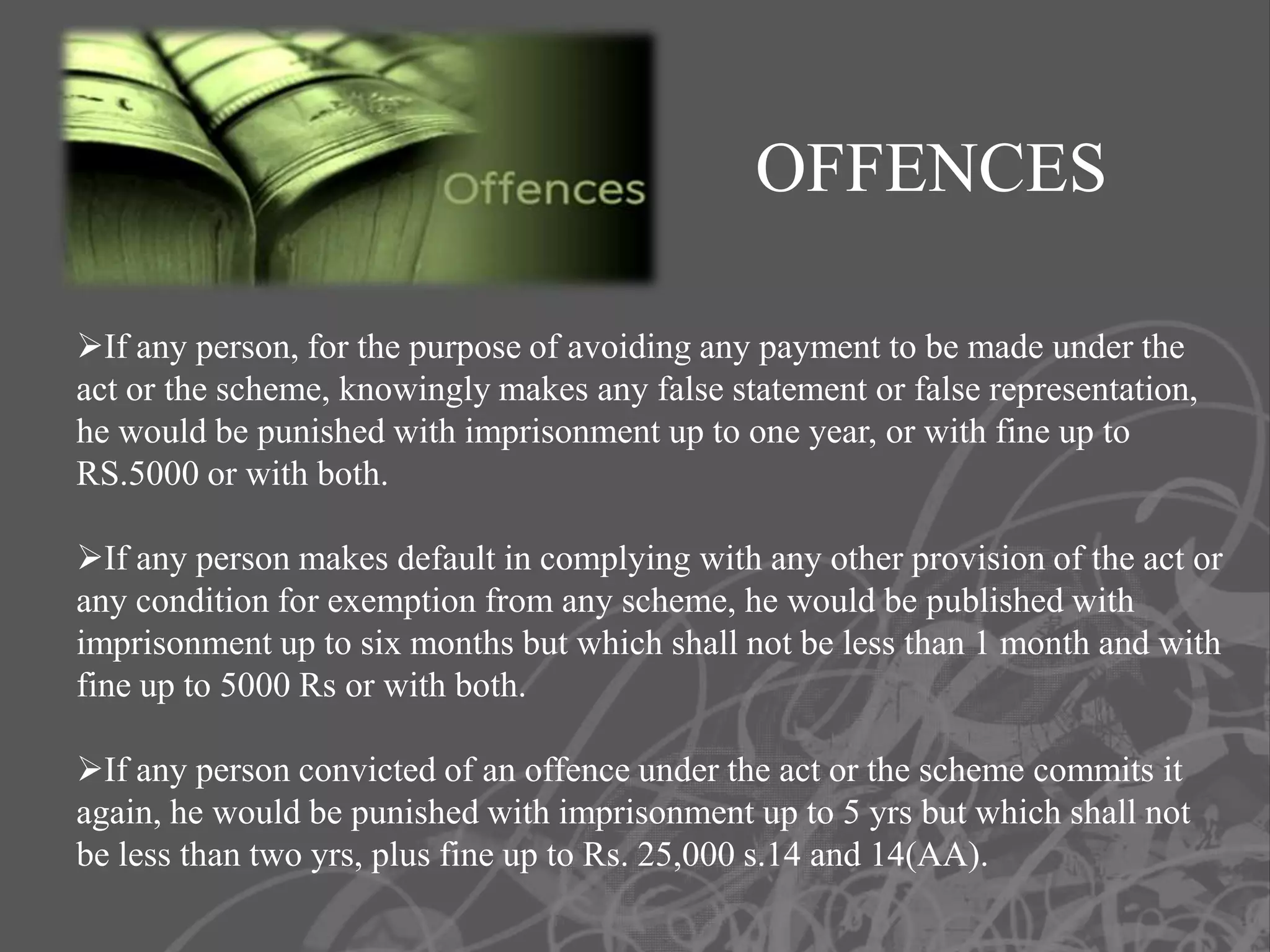 OFFENCES

If any person, for the purpose of avoiding any payment to be made under the
act or the scheme, knowingly makes any false statement or false representation,
he would be punished with imprisonment up to one year, or with fine up to
RS.5000 or with both.

If any person makes default in complying with any other provision of the act or
any condition for exemption from any scheme, he would be published with
imprisonment up to six months but which shall not be less than 1 month and with
fine up to 5000 Rs or with both.

If any person convicted of an offence under the act or the scheme commits it
again, he would be punished with imprisonment up to 5 yrs but which shall not
be less than two yrs, plus fine up to Rs. 25,000 s.14 and 14(AA).
 