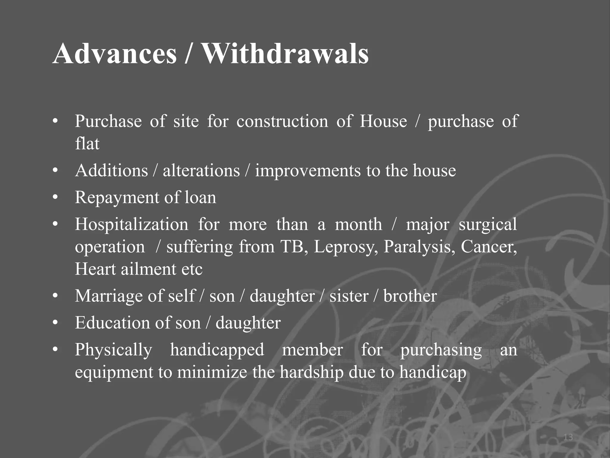 Advances / Withdrawals

• Purchase of site for construction of House / purchase of
  flat
• Additions / alterations / improvements to the house
• Repayment of loan
• Hospitalization for more than a month / major surgical
  operation / suffering from TB, Leprosy, Paralysis, Cancer,
  Heart ailment etc
• Marriage of self / son / daughter / sister / brother
• Education of son / daughter
• Physically handicapped member for purchasing an
  equipment to minimize the hardship due to handicap


                                                               13
 