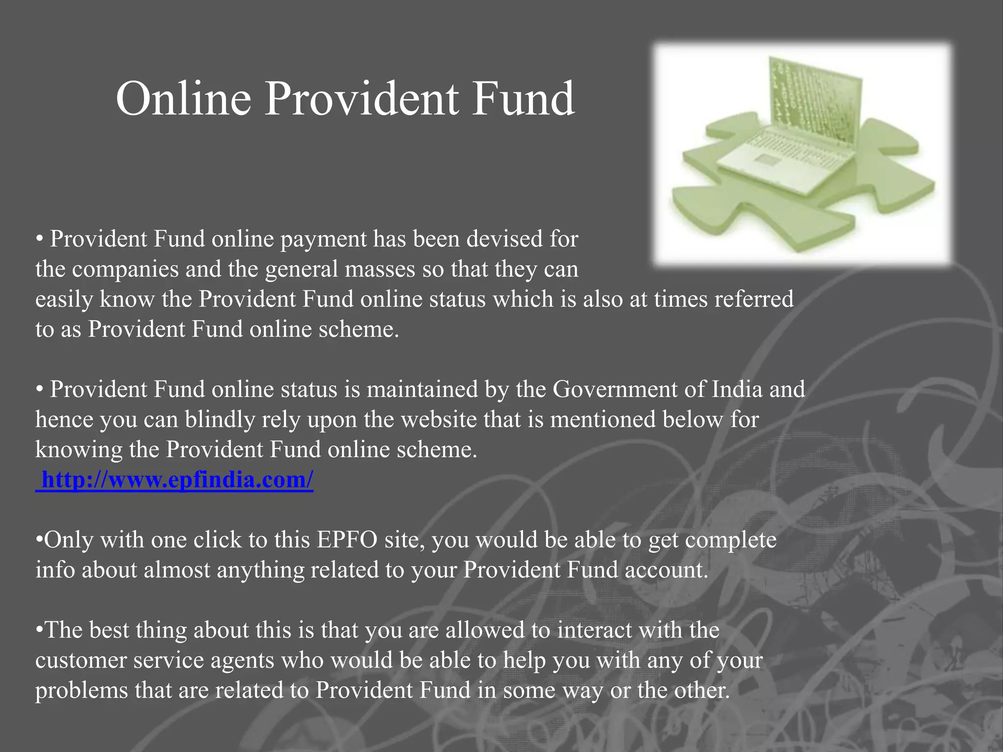 Online Provident Fund

• Provident Fund online payment has been devised for
the companies and the general masses so that they can
easily know the Provident Fund online status which is also at times referred
to as Provident Fund online scheme.

• Provident Fund online status is maintained by the Government of India and
hence you can blindly rely upon the website that is mentioned below for
knowing the Provident Fund online scheme.
 http://www.epfindia.com/

•Only with one click to this EPFO site, you would be able to get complete
info about almost anything related to your Provident Fund account.

•The best thing about this is that you are allowed to interact with the
customer service agents who would be able to help you with any of your
problems that are related to Provident Fund in some way or the other.
 