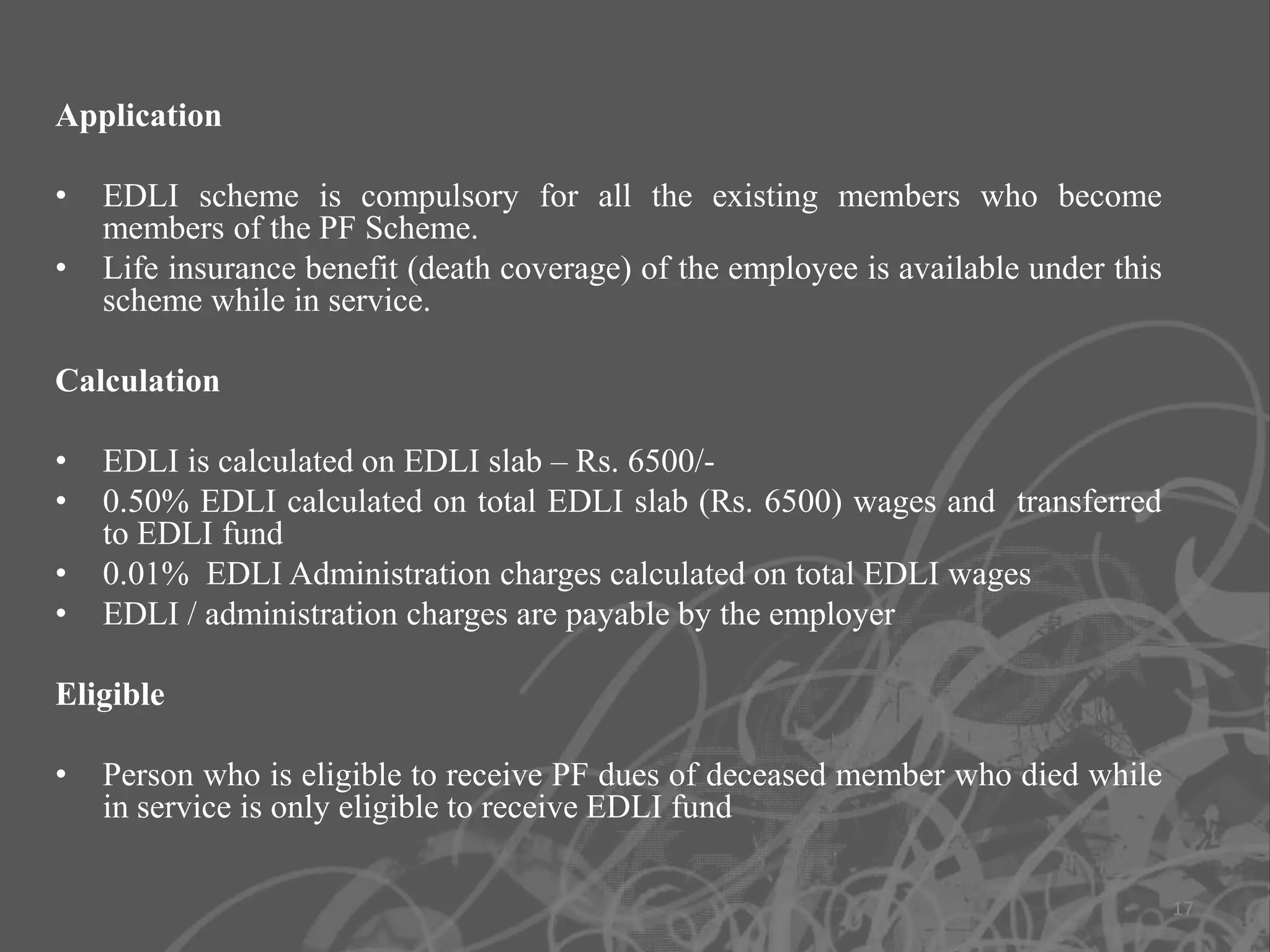Application

•   EDLI scheme is compulsory for all the existing members who become
    members of the PF Scheme.
•   Life insurance benefit (death coverage) of the employee is available under this
    scheme while in service.

Calculation

•   EDLI is calculated on EDLI slab – Rs. 6500/-
•   0.50% EDLI calculated on total EDLI slab (Rs. 6500) wages and transferred
    to EDLI fund
•   0.01% EDLI Administration charges calculated on total EDLI wages
•   EDLI / administration charges are payable by the employer

Eligible

•   Person who is eligible to receive PF dues of deceased member who died while
    in service is only eligible to receive EDLI fund

                                                                                      17
 