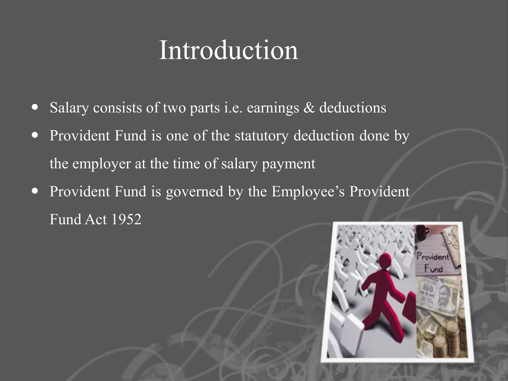 Introduction
 Salary consists of two parts i.e. earnings & deductions
 Provident Fund is one of the statutory deduction done by
   the employer at the time of salary payment
 Provident Fund is governed by the Employee’s Provident
   Fund Act 1952




                                                             2
 