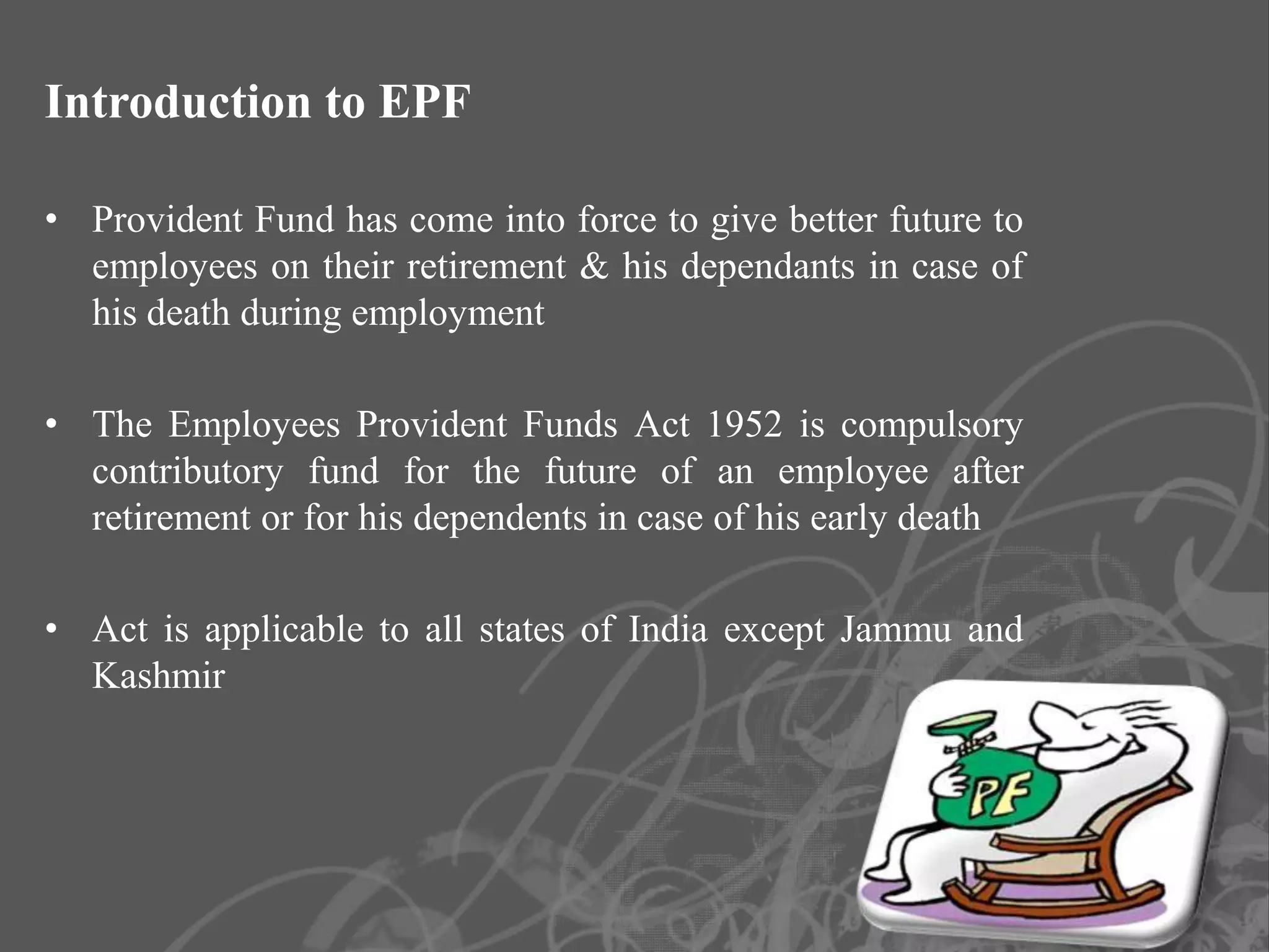 Introduction to EPF

• Provident Fund has come into force to give better future to
  employees on their retirement & his dependants in case of
  his death during employment

• The Employees Provident Funds Act 1952 is compulsory
  contributory fund for the future of an employee after
  retirement or for his dependents in case of his early death

• Act is applicable to all states of India except Jammu and
  Kashmir




                                                                3
 