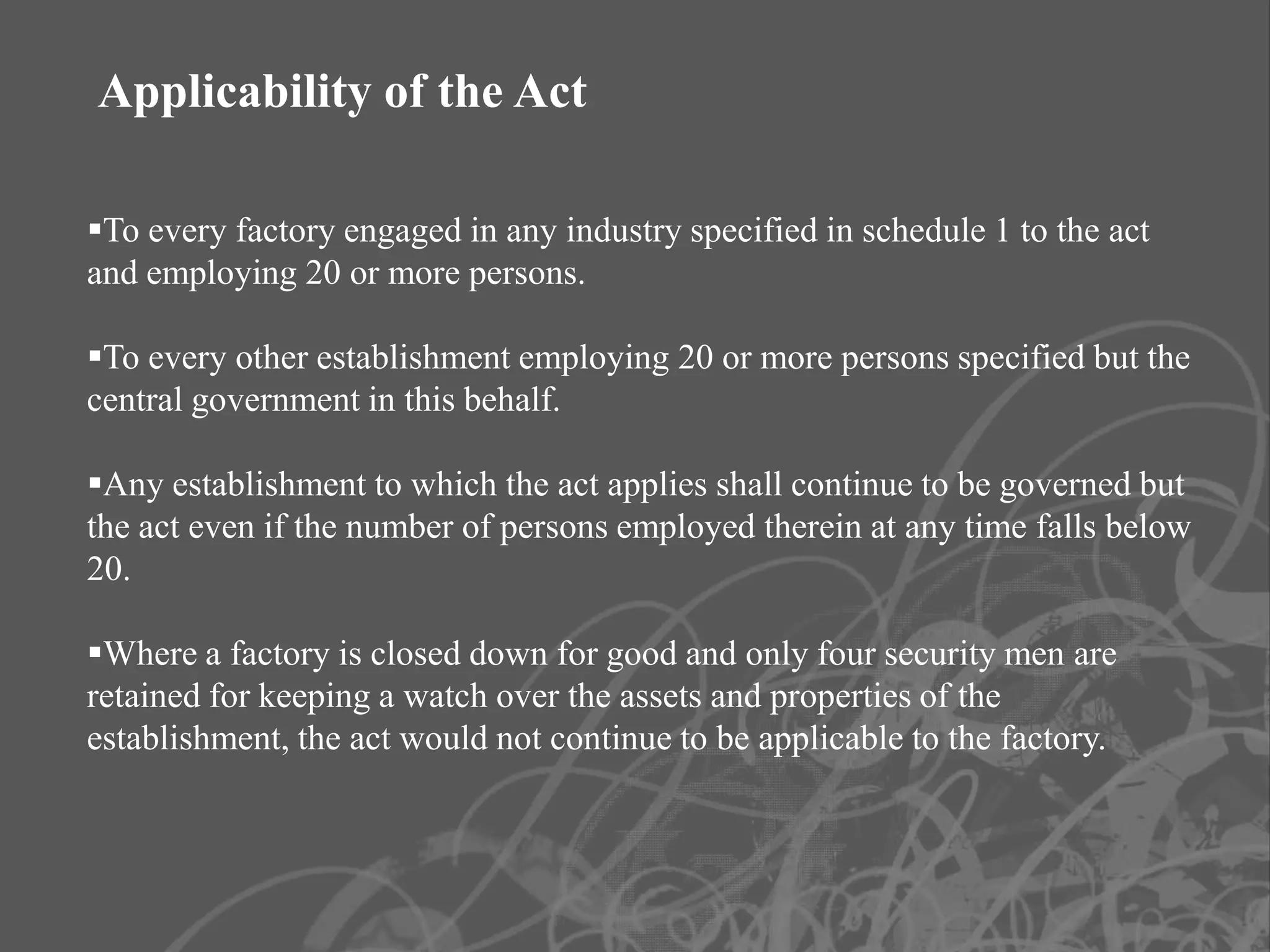 Applicability of the Act

To every factory engaged in any industry specified in schedule 1 to the act
and employing 20 or more persons.

To every other establishment employing 20 or more persons specified but the
central government in this behalf.

Any establishment to which the act applies shall continue to be governed but
the act even if the number of persons employed therein at any time falls below
20.

Where a factory is closed down for good and only four security men are
retained for keeping a watch over the assets and properties of the
establishment, the act would not continue to be applicable to the factory.
 
