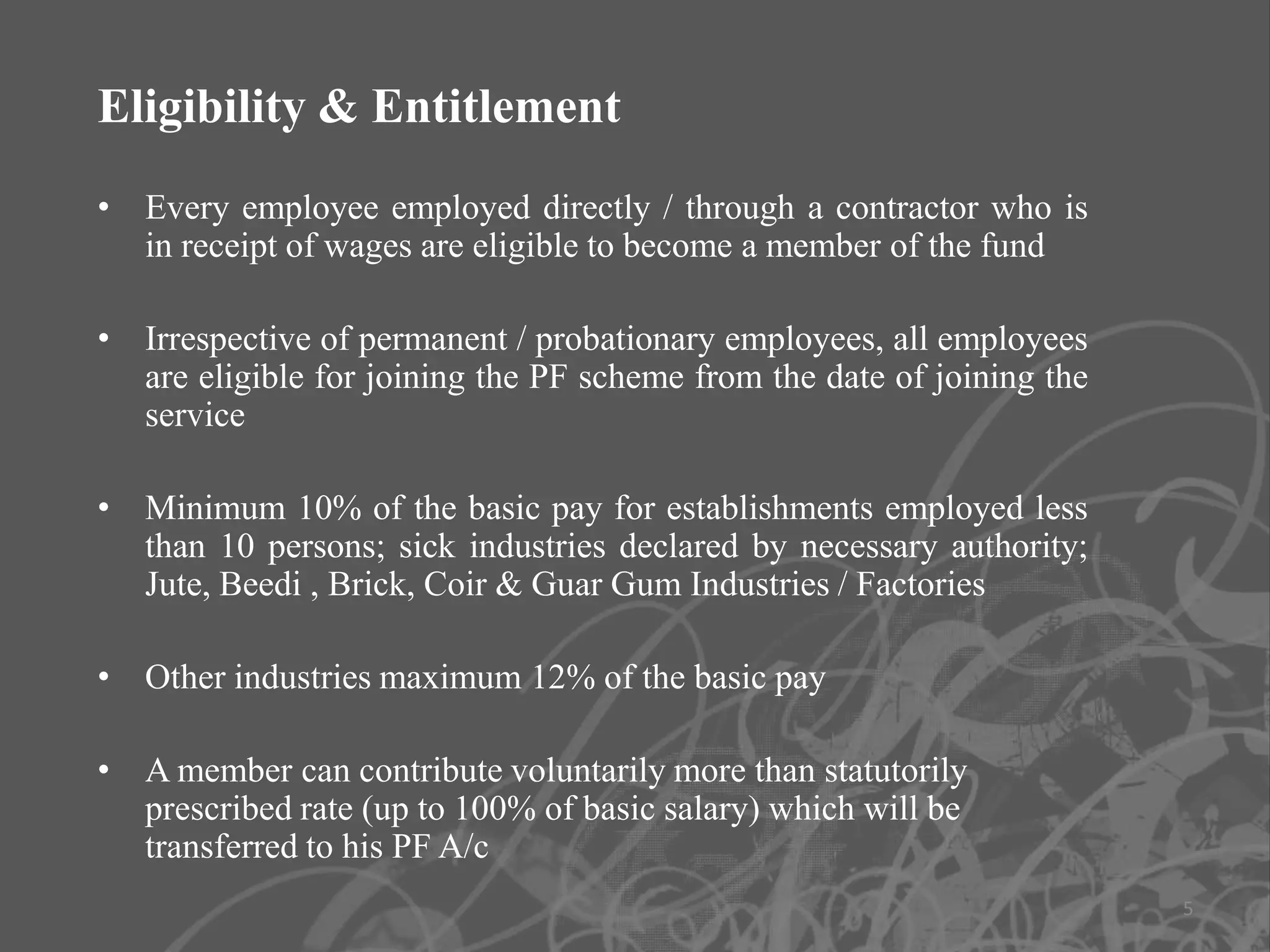 Eligibility & Entitlement
• Every employee employed directly / through a contractor who is
  in receipt of wages are eligible to become a member of the fund

• Irrespective of permanent / probationary employees, all employees
  are eligible for joining the PF scheme from the date of joining the
  service

• Minimum 10% of the basic pay for establishments employed less
  than 10 persons; sick industries declared by necessary authority;
  Jute, Beedi , Brick, Coir & Guar Gum Industries / Factories

• Other industries maximum 12% of the basic pay

• A member can contribute voluntarily more than statutorily
  prescribed rate (up to 100% of basic salary) which will be
  transferred to his PF A/c
                                                                        5
 