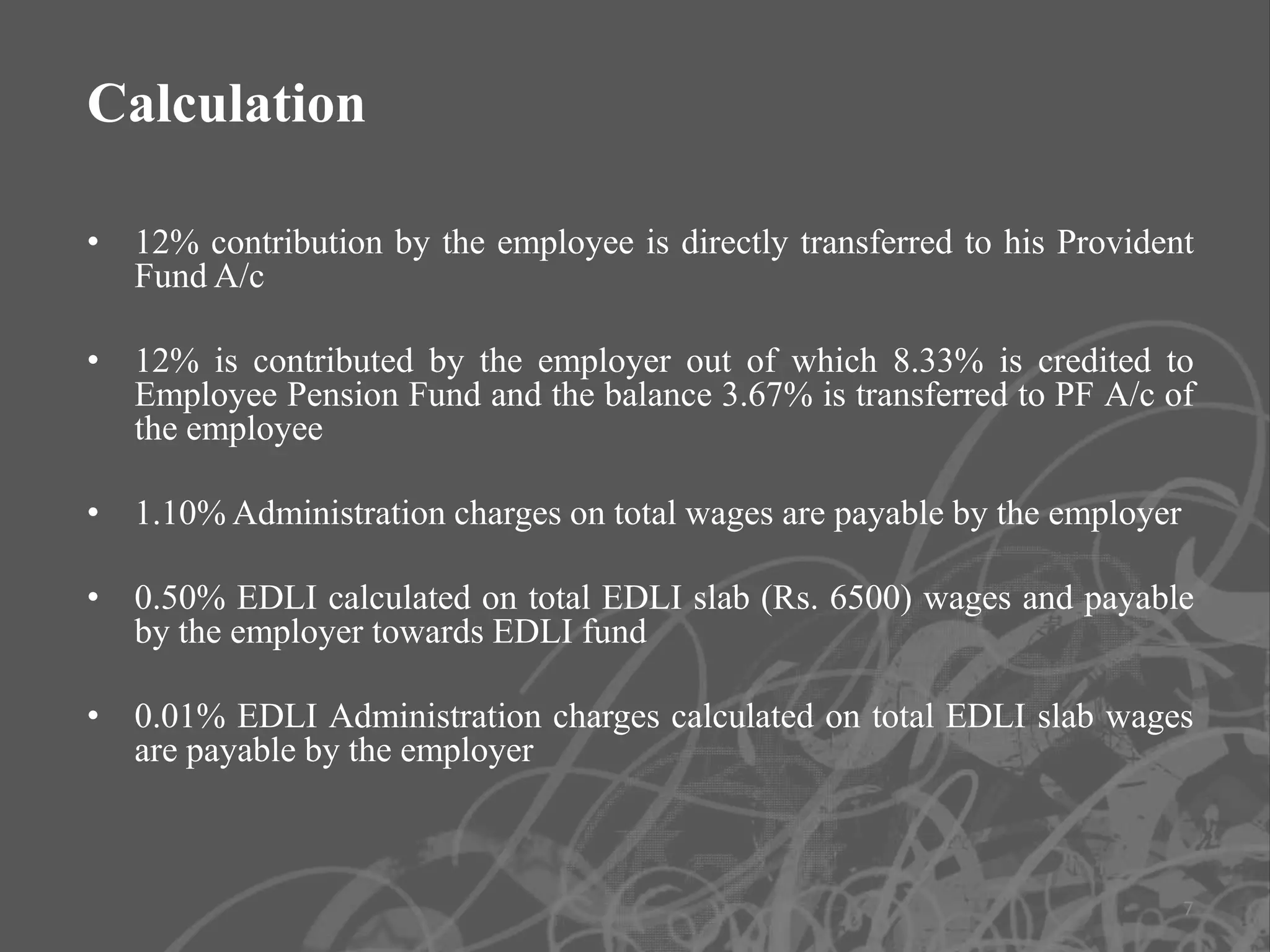 Calculation

• 12% contribution by the employee is directly transferred to his Provident
  Fund A/c

• 12% is contributed by the employer out of which 8.33% is credited to
  Employee Pension Fund and the balance 3.67% is transferred to PF A/c of
  the employee

• 1.10% Administration charges on total wages are payable by the employer

• 0.50% EDLI calculated on total EDLI slab (Rs. 6500) wages and payable
  by the employer towards EDLI fund

• 0.01% EDLI Administration charges calculated on total EDLI slab wages
  are payable by the employer



                                                                            7
 