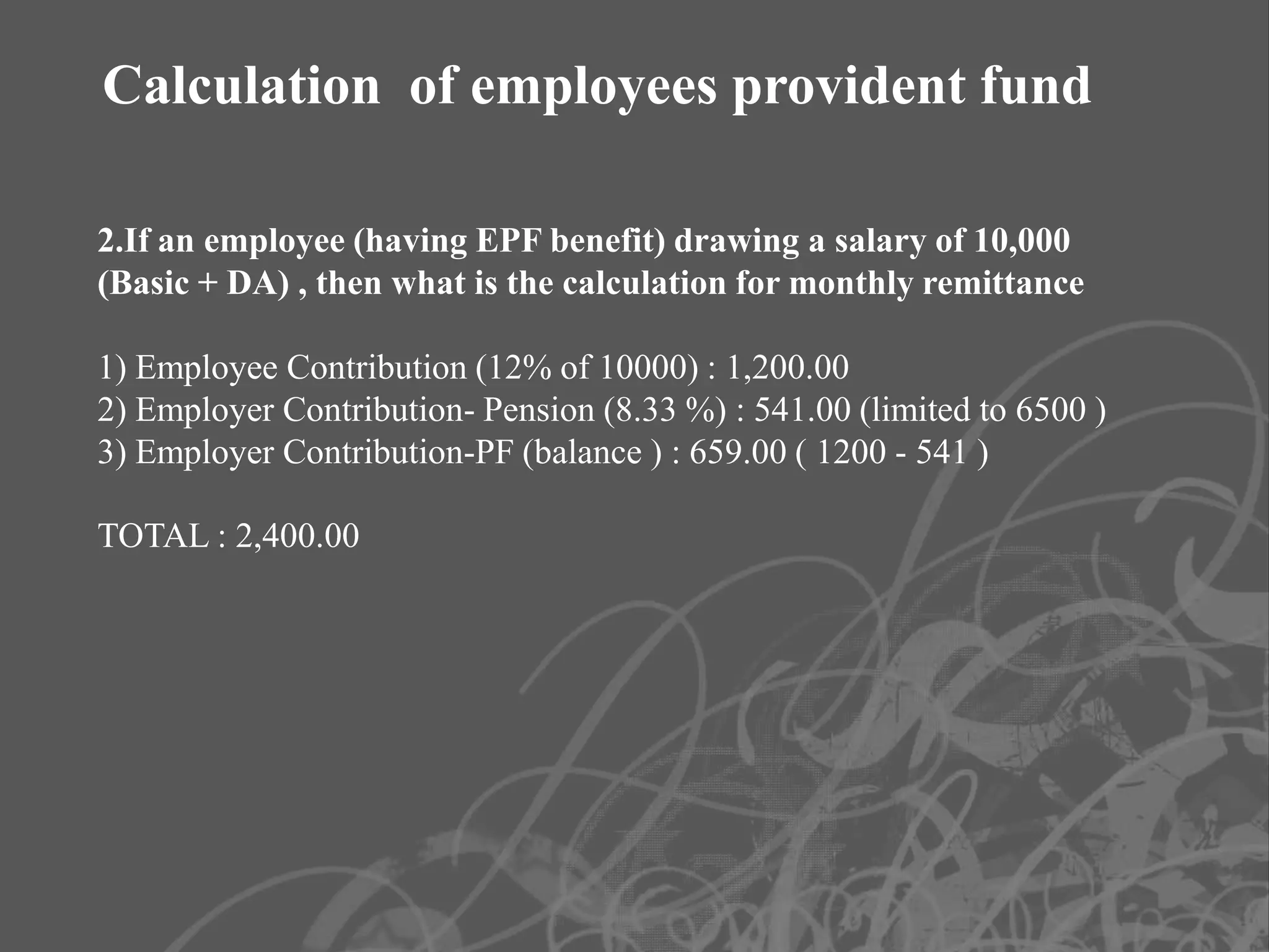 Calculation of employees provident fund

2.If an employee (having EPF benefit) drawing a salary of 10,000
(Basic + DA) , then what is the calculation for monthly remittance

1) Employee Contribution (12% of 10000) : 1,200.00
2) Employer Contribution- Pension (8.33 %) : 541.00 (limited to 6500 )
3) Employer Contribution-PF (balance ) : 659.00 ( 1200 - 541 )

TOTAL : 2,400.00
 
