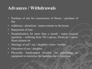 Advances / Withdrawals

• Purchase of site for construction of House / purchase of
  flat
• Additions / alterations / improvements to the house
• Repayment of loan
• Hospitalization for more than a month / major surgical
  operation / suffering from TB, Leprosy, Paralysis, Cancer,
  Heart ailment etc
• Marriage of self / son / daughter / sister / brother
• Education of son / daughter
• Physically handicapped member for purchasing an
  equipment to minimize the hardship due to handicap


                                                               13
 