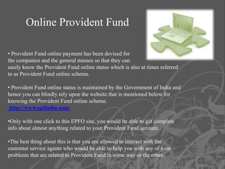 Online Provident Fund

• Provident Fund online payment has been devised for
the companies and the general masses so that they can
easily know the Provident Fund online status which is also at times referred
to as Provident Fund online scheme.

• Provident Fund online status is maintained by the Government of India and
hence you can blindly rely upon the website that is mentioned below for
knowing the Provident Fund online scheme.
 http://www.epfindia.com/

•Only with one click to this EPFO site, you would be able to get complete
info about almost anything related to your Provident Fund account.

•The best thing about this is that you are allowed to interact with the
customer service agents who would be able to help you with any of your
problems that are related to Provident Fund in some way or the other.
 
