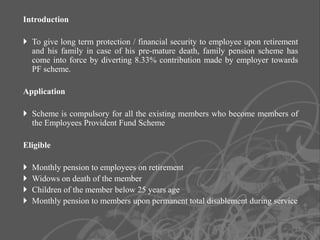 Introduction

 To give long term protection / financial security to employee upon retirement
  and his family in case of his pre-mature death, family pension scheme has
  come into force by diverting 8.33% contribution made by employer towards
  PF scheme.

Application

 Scheme is compulsory for all the existing members who become members of
  the Employees Provident Fund Scheme

Eligible

   Monthly pension to employees on retirement
   Widows on death of the member
   Children of the member below 25 years age
   Monthly pension to members upon permanent total disablement during service


                                                                              19
 