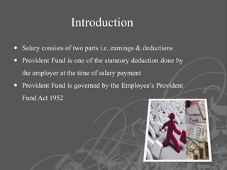 Introduction
 Salary consists of two parts i.e. earnings & deductions
 Provident Fund is one of the statutory deduction done by
   the employer at the time of salary payment
 Provident Fund is governed by the Employee’s Provident
   Fund Act 1952




                                                             2
 