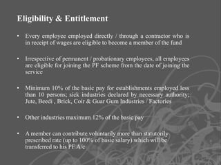 Eligibility & Entitlement
• Every employee employed directly / through a contractor who is
  in receipt of wages are eligible to become a member of the fund

• Irrespective of permanent / probationary employees, all employees
  are eligible for joining the PF scheme from the date of joining the
  service

• Minimum 10% of the basic pay for establishments employed less
  than 10 persons; sick industries declared by necessary authority;
  Jute, Beedi , Brick, Coir & Guar Gum Industries / Factories

• Other industries maximum 12% of the basic pay

• A member can contribute voluntarily more than statutorily
  prescribed rate (up to 100% of basic salary) which will be
  transferred to his PF A/c
                                                                        5
 