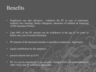 Benefits

•   Employees can take advances / withdraw the PF in case of retirement,
    medical care, housing, family obligation, education of children & financing
    of life Insurance Polices

•   Upto 90% of the PF amount can be withdrawn at the age of 54 years or
    before one year of actual retirement

•   PF amount of the deceased member is payable to nominees / legal heirs

•   Equal contribution by the employer

•   present interest rate @ 8.5%

•   PF A/c can be transferred if any member changes from one establishment to
    other where the PF Scheme is applicable
                                                                                  6
 