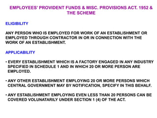 EMPLOYEES’ PROVIDENT FUNDS & MISC. PROVISIONS ACT. 1952 &
THE SCHEME
ELIGIBILITY
ANY PERSON WHO IS EMPLOYED FOR WORK OF AN ESTABLISHMENT OR
EMPLOYED THROUGH CONTRACTOR IN OR IN CONNECTION WITH THE
WORK OF AN ESTABLISHMENT.
APPLICABILITY
• EVERY ESTABLISHMENT WHICH IS A FACTORY ENGAGED IN ANY INDUSTRY
SPECIFIED IN SCHEDULE 1 AND IN WHICH 20 OR MORE PERSON ARE
EMPLOYED.
• ANY OTHER ESTABLISHMENT EMPLOYING 20 OR MORE PERSONS WHICH
CENTRAL GOVERNMENT MAY BY NOTIFICATION, SPECIFY IN THIS BEHALF.
• ANY ESTABLISHMENT EMPLOYING EVEN LESS THAN 20 PERSONS CAN BE
COVERED VOLUNATARILY UNDER SECTION 1 (4) OF THE ACT.
 