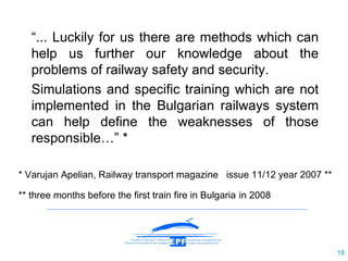 “ ...   Luckily for us there are methods which can help us further our knowledge about the problems of railway safety and security. Simulations and specific training which are not implemented in the Bulgarian railways system can help define the weaknesses of those responsible… ”  * * Varujan Apelian ,  Railway transport magazine  issue 11/12 year 2007 ** ** three months before the first train fire in Bulgaria   in 2008 