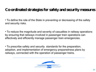 C o-ordinated  strategies  for  safety and security  measures T o define the role of the State in preventing or decreasing of  the safety and security risks. To reduce the magnitude and severity of casualties in railway operations by ensuring that railways involved in passenger train operations can effectively and efficiently manage passenger train emergencies. To prescribe safety and security  standards for the preparation, adoption, and implementation of emergency preparedness plans by railways, connected with the operation of passenger trains. 