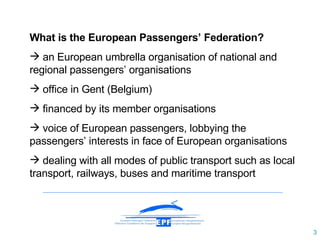 What is the European Passengers’ Federation? a n  European umbrella organisation of national and regional passengers’ organisations office in Gent (Belgium) financed by its member organisations voice of European passengers, lobbying the passengers’ interests in face of European organisations dealing with all modes of public transport such as local transport, railways, buses and maritime transport 