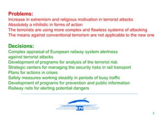 Problems: Increase in extremism and religious motivation in terrorist attacks Absolutely a nihilistic in forms of action The terrorists are using more complex and flawless systems of attacking The means against conventional terrorism are not applicable to the new one Decisions: Complex appraisal of European railway system alertness  against terrorist attacks Development of programs for analysis of the terrorist risk  Strategic centers for managing the security risks in rail transport Plans for actions in crises Safety measures working steadily in periods of busy traffic Development of programs for prevention and public information Railway net s  for  alerting potential dangers 