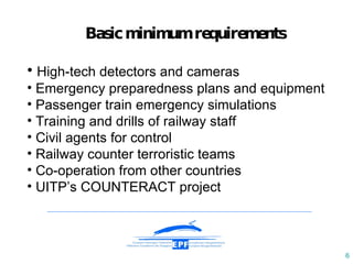 Basic minimum requirements H igh-tech detectors  and cameras Emergency preparedness plans and equipment  Passenger train emergency simulations T raining  and drills  of railway st a ff  C ivil agents for control  R ailway counter   terroristic team s C o-operation from other   countries UITP’s COUNTERACT project 
